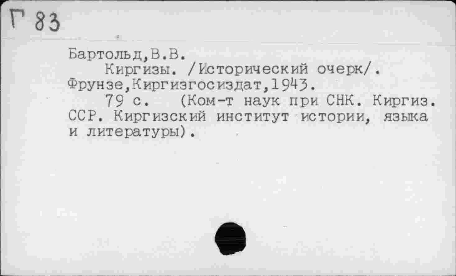 ﻿г 83
«
Бартольд,В.В.
Киргизы. /Исторический очерк/.
Фрунзе, К ирг изгое из дат,
79 с. (Ком-т наук при СНК. Киргиз. ССР. Киргизский институт истории, языка и литературы).